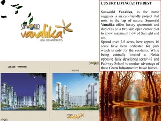 LUXURY LIVING AT ITS BEST   SunworldVanalika, as the name suggests is an eco-friendly project that rests in the lap of nature. SunworldVanalikaoffers luxury apartments and duplexes on a two side open corner plot to allow maximum flow of Sunlight and air.  Spread over 7.5 acres, here approx 10 acres have been dedicated for park which is only for the residents. While being centrally located at Noida opposite fully developed sector-47 and Pathway School is another advantage of these Green Infrastructure based homes. 