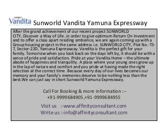 Sunworld Vandita Yamuna Expressway
After the grand achievement of our recent project SUNWORLD
CITY..Discover a Way of Life..in order to give optimum Return On Investment
and to offer a class apart residing ambience, we are again coming up with a
Group housing project in the same address i.e. SUNWORLD CITY, Plot No.-TS-
7, Sector-22D, Yamuna Expressway. Vandita is the perfect gift for your
family. Tomorrow when you look back on the days left by, it should be with a
sense of pride and satisfaction. Pride at your Vandita Home – the ultimate
abode of happiness and tranquility. A place where your young ones grow up
in the lap of nature and comfort and you pride at having made the right
selection at the correct time. Because every day of our lives becomes our
memory and your family's memories deserve to be nothing less than the
best.We can just say in short Sunworld Yamuna Expressway.

                Call For Booking & more information :--
                  +91-9999684905,+91-9999684955
              Visit us :-www.affinityconsultant.com
              Write us :-info@affinityconsultant.com
 