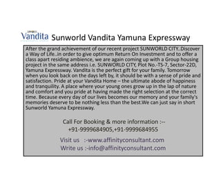 Sunworld Vandita Yamuna Expressway
After the grand achievement of our recent project SUNWORLD CITY..Discover
a Way of Life..in order to give optimum Return On Investment and to offer a
class apart residing ambience, we are again coming up with a Group housing
project in the same address i.e. SUNWORLD CITY, Plot No.-TS-7, Sector-22D,
Yamuna Expressway. Vandita is the perfect gift for your family. Tomorrow
when you look back on the days left by, it should be with a sense of pride and
satisfaction. Pride at your Vandita Home – the ultimate abode of happiness
and tranquility. A place where your young ones grow up in the lap of nature
and comfort and you pride at having made the right selection at the correct
time. Because every day of our lives becomes our memory and your family's
memories deserve to be nothing less than the best.We can just say in short
Sunworld Yamuna Expressway.

                Call For Booking & more information :--
                  +91-9999684905,+91-9999684955
               Visit us :-www.affinityconsultant.com
               Write us :-info@affinityconsultant.com
 