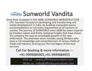 Sunworld Vandita
Since their inception in Feb 2008, SUNWORLD INFRASTRUCTURE
   LTD. has been focused on developing and transforming real
   estate development in India, by building reasonable luxury
   accommodations to suit every requirement of all sections of
   society. The journey of SUNWORLD since 2008 has been inspired
   by timeless values and firmly rooted principles that have shown
   the company the way to remarkable growth in the new
   millennium. The promoter team includes young thinkers who
   have a rich knowledge and comprehension of various fields of
   Trade and Industry, to bring you the real legacy of the best
   services.
        Call For Booking & more information :--
          +91-9999684905,+91-9999684955
              Visit us :-www.affinityconsultant.com
              Write us :-info@affinityconsultant.com
 