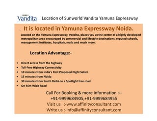 Location of Sunworld Vandita Yamuna Expressway

      It is located in Yamuna Expressway Noida.
    Located on the Yamuna Expressway, Vandita, places you at the centre of a highly developed
    metropolitan area encouraged by commercial and lifestyle destinations, reputed schools,
    management institutes, hospitals, malls and much more.


          Location Advantage:-

•   Direct access from the highway
•   Toll-Free Highway Connectivity
•   10 minutes from India's First Proposed Night Safari
•   15 minutes from Noida
•   30 minutes from South Delhi on a Spotlight free road
•   On 45m Wide Road

                      Call For Booking & more information :--
                        +91-9999684905,+91-9999684955
                      Visit us :-www.affinityconsultant.com
                      Write us :-info@affinityconsultant.com
 