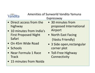 Amenities of Sunworld Vandita Yamuna
                           Expressway
• Direct access from the    • 30 minutes from
  highway                     proposed International
• 10 minutes from India's     Airport
  First Proposed Night      • North East Facing
  Safari                       (Vastu Friendly)
• On 45m Wide Road          • 3 Side open,rectangular
• Schools                     corner plot
• Near Formula 1 Race       • Toll-Free Highway
  Track                       Connectivity
• 15 minutes from Noida
 