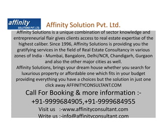 Affinity Solution Pvt. Ltd.
 Affinity Solutions is a unique combination of sector knowledge and
entrepreneurial flair gives clients access to real estate expertise of the
  highest caliber. Since 1996, Affinity Solutions is providing you the
 gratifying services in the field of Real Estate Consultancy in various
zones of India - Mumbai, Bangalore, Delhi/NCR, Chandigarh, Gurgaon
                 and also the other major cities as well.
 Affinity Solutions, brings your dream house whether you search for
    luxurious property or affordable one which fits in your budget
 providing everything you have a choices but the solution in just one
                 click away AFFINITYCONSULTANT.COM
      Call For Booking & more information :-
        +91-9999684905,+91-9999684955
             Visit us :-www.affinityconsultant.com
             Write us :-info@affinityconsultant.com
 