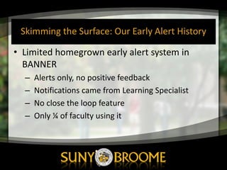 Skimming	
  the	
  Surface:	
  Our	
  Early	
  Alert	
  History
• Limited	
  homegrown	
  early	
  alert	
  system	
  in	
  
BANNER	
  
– Alerts	
  only,	
  no	
  positive	
  feedback
– Notifications	
  came	
  from	
  Learning	
  Specialist
– No	
  close	
  the	
  loop	
  feature
– Only	
  ¼	
  of	
  faculty	
  using	
  it
 