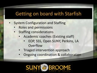 Getting	
  on	
  board	
  with	
  Starfish
• System	
  Configuration	
  and	
  Staffing
• Roles	
  and	
  permissions
• Staffing	
  considerations
• Academic	
  coaches	
  (Existing	
  staff)
• EOP,	
  SSS,	
  Open	
  SUNY,	
  Perkins,	
  LA	
  
Overflow
• Triaged	
  intervention	
  approach
• Ongoing	
  coordination	
  &	
  collaboration
 