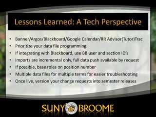 Lessons	
  Learned:	
  A	
  Tech	
  Perspective
• Banner/Argos/Blackboard/Google	
  Calendar/RR	
  Advisor(Tutor)Trac
• Prioritize	
  your	
  data	
  file	
  programming
• If	
  integrating	
  with	
  Blackboard,	
  use	
  BB	
  user	
  and	
  section	
  ID’s
• Imports	
  are	
  incremental	
  only,	
  full	
  data	
  push	
  available	
  by	
  request
• If	
  possible,	
  base	
  roles	
  on	
  position	
  number
• Multiple	
  data	
  files	
  for	
  multiple	
  terms	
  for	
  easier	
  troubleshooting
• Once	
  live,	
  version	
  your	
  change	
  requests	
  into	
  semester	
  releases
 