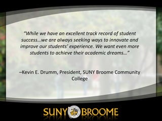“While	
  we	
  have	
  an	
  excellent	
  track	
  record	
  of	
  student	
  
success…we	
  are	
  always	
  seeking	
  ways	
  to	
  innovate	
  and	
  
improve	
  our	
  students’	
  experience.	
  We	
  want	
  even	
  more	
  
students	
  to	
  achieve	
  their	
  academic	
  dreams…”
–Kevin	
  E.	
  Drumm,	
  President,	
  SUNY	
  Broome	
  Community	
  
College
 