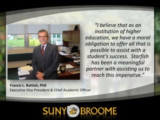 “I	
  believe	
  that	
  as	
  an	
  
institution	
  of	
  higher	
  
education,	
  we	
  have	
  a	
  moral	
  
obligation	
  to	
  offer	
  all	
  that	
  is	
  
possible	
  to	
  assist	
  with	
  a	
  
student’s	
  success.	
  	
  Starfish	
  
has	
  been	
  a	
  meaningful	
  
partner	
  with	
  assisting	
  us	
  to	
  
reach	
  this	
  imperative.”
Francis	
  L.	
  Battisti,	
  PhD
Executive	
  Vice	
  President	
  &	
  Chief	
  Academic	
  Officer
 