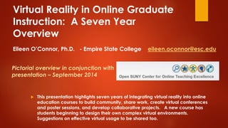 Virtual Reality in Online Graduate 
Instruction: A Seven Year 
Overview 
Eileen O’Connor, Ph.D. - Empire State College eileen.oconnor@esc.edu 
Pictorial overview in conjunction with 
presentation – September 2014 
 This presentation highlights seven years of integrating virtual reality into online 
education courses to build community, share work, create virtual conferences 
and poster sessions, and develop collaborative projects. A new course has 
students beginning to design their own complex virtual environments. 
Suggestions on effective virtual usage to be shared too. 
 