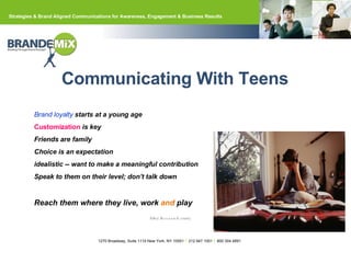 Communicating With Teens Brand loyalty  starts at a young age Customization   is key Friends are family Choice is an expectation idealistic -- want to make a meaningful contribution Speak to them on their level; don’t talk down Reach them where they live, work  and  play Alloy Research study 