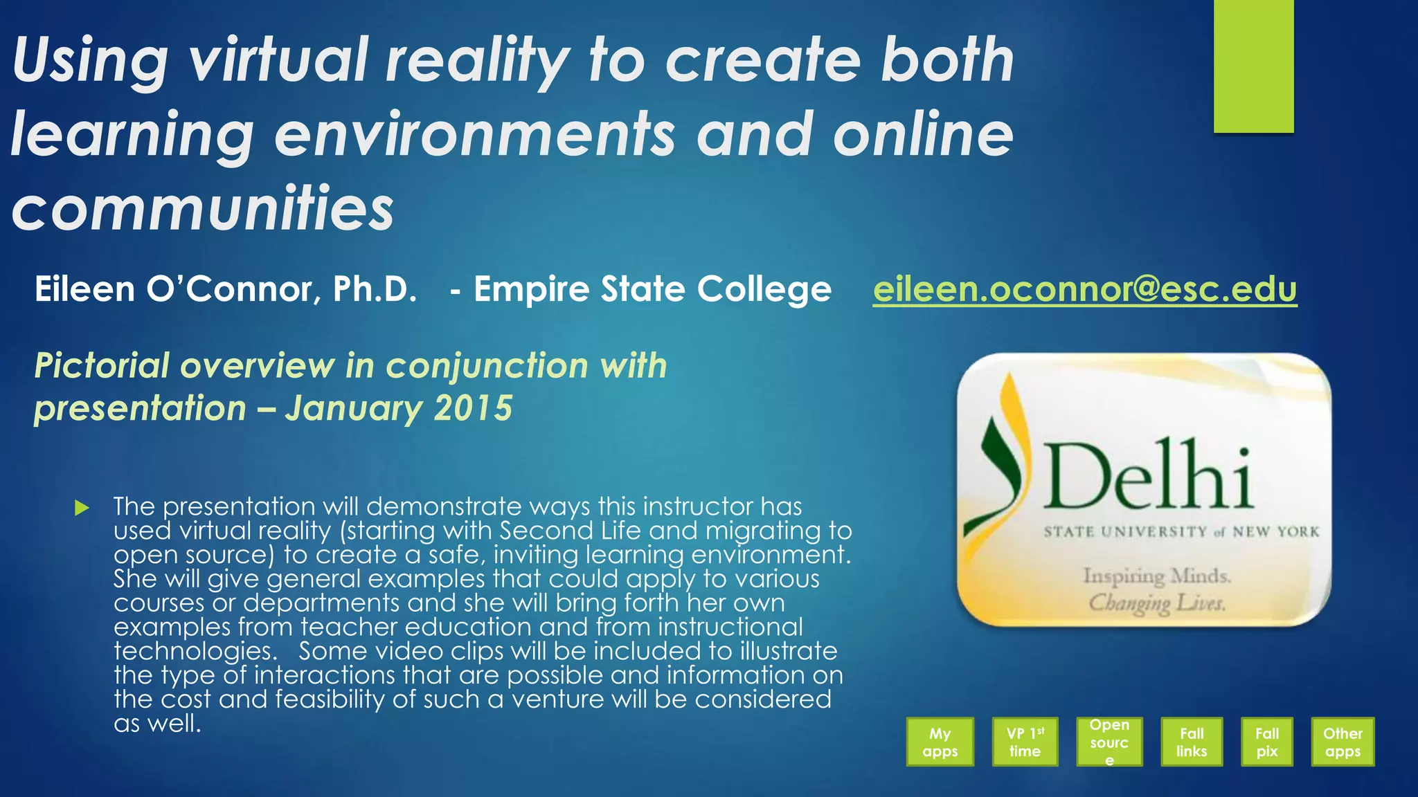 Using virtual reality to create both
learning environments and online
communities
 The presentation will demonstrate ways this instructor has
used virtual reality (starting with Second Life and migrating to
open source) to create a safe, inviting learning environment.
She will give general examples that could apply to various
courses or departments and she will bring forth her own
examples from teacher education and from instructional
technologies. Some video clips will be included to illustrate
the type of interactions that are possible and information on
the cost and feasibility of such a venture will be considered
as well.
Eileen O’Connor, Ph.D. - Empire State College eileen.oconnor@esc.edu
Pictorial overview in conjunction with
presentation – January 2015
My
apps
VP 1st
time
Open
sourc
e
Fall
links
Fall
pix
Other
apps
 