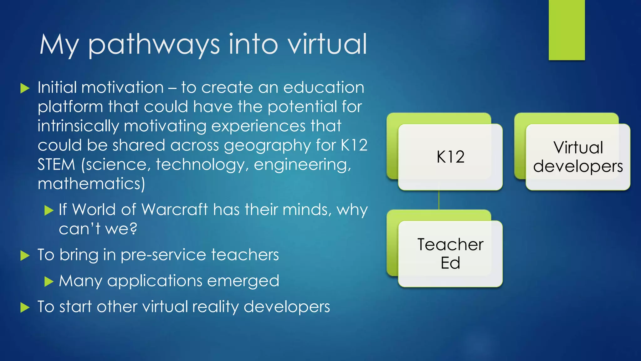 My pathways into virtual
 Initial motivation – to create an education
platform that could have the potential for
intrinsically motivating experiences that
could be shared across geography for K12
STEM (science, technology, engineering,
mathematics)
 If World of Warcraft has their minds, why
can’t we?
 To bring in pre-service teachers
 Many applications emerged
 To start other virtual reality developers
K12
Teacher
Ed
Virtual
developers
 