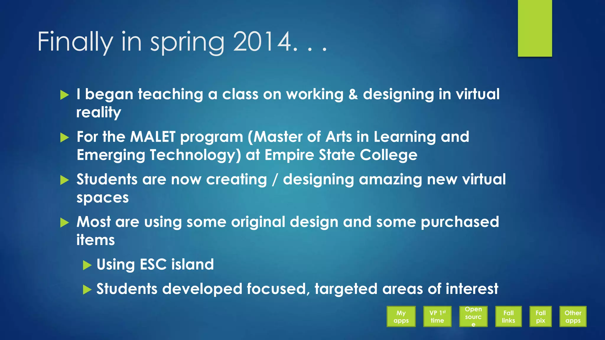 Finally in spring 2014. . .
 I began teaching a class on working & designing in virtual
reality
 For the MALET program (Master of Arts in Learning and
Emerging Technology) at Empire State College
 Students are now creating / designing amazing new virtual
spaces
 Most are using some original design and some purchased
items
 Using ESC island
 Students developed focused, targeted areas of interest
My
apps
VP 1st
time
Open
sourc
e
Fall
links
Fall
pix
Other
apps
 