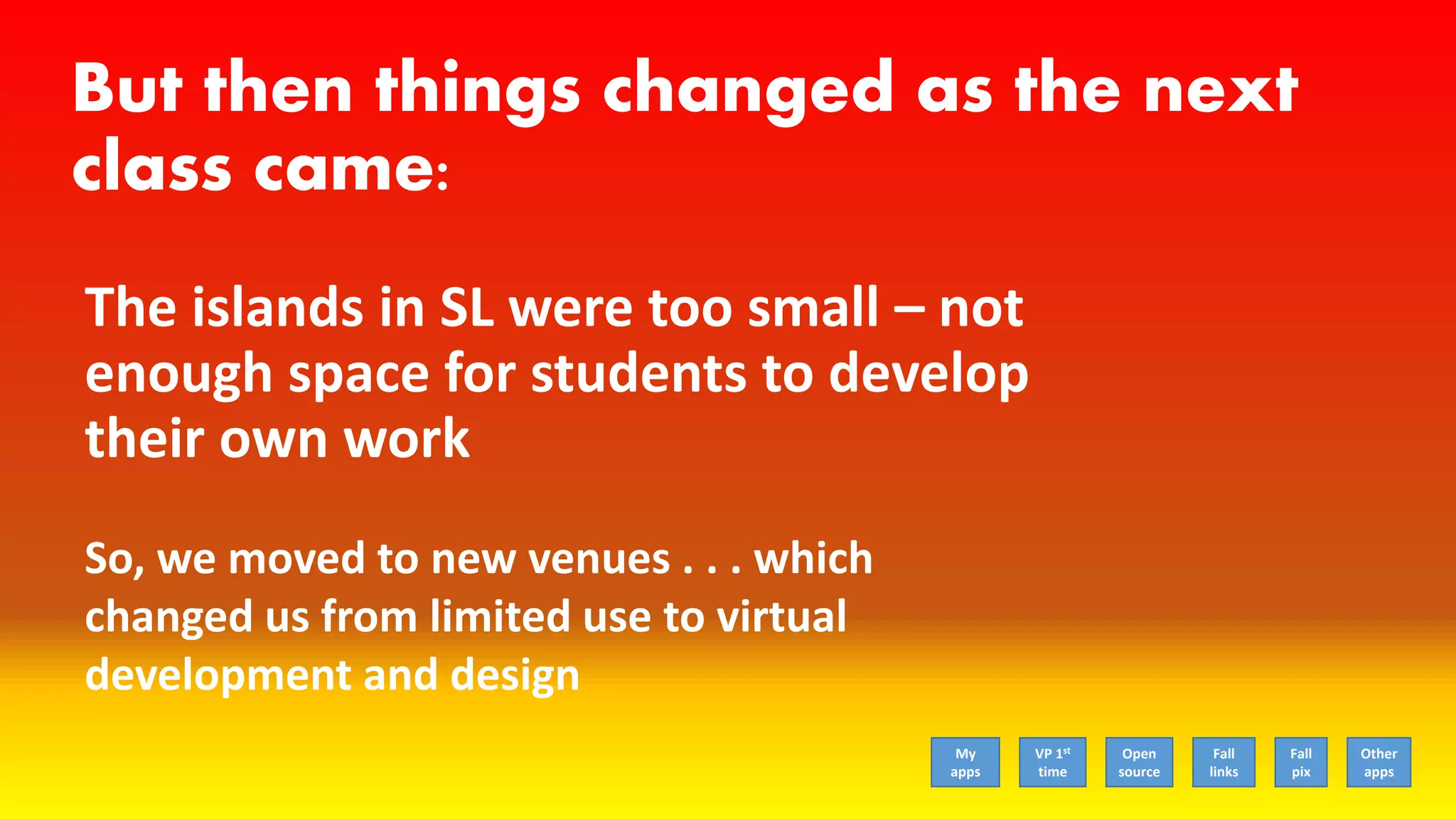 But then things changed as the next
class came:
The islands in SL were too small – not
enough space for students to develop
their own work
So, we moved to new venues . . . which
changed us from limited use to virtual
development and design
My
apps
VP 1st
time
Open
source
Fall
links
Fall
pix
Other
apps
 