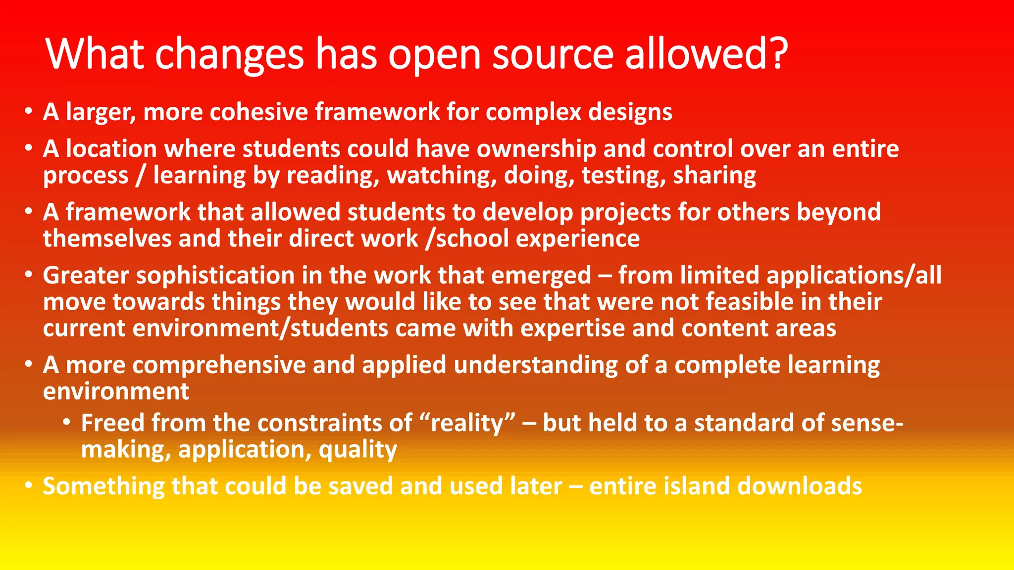 What changes has open source allowed?
• A larger, more cohesive framework for complex designs
• A location where students could have ownership and control over an entire
process / learning by reading, watching, doing, testing, sharing
• A framework that allowed students to develop projects for others beyond
themselves and their direct work /school experience
• Greater sophistication in the work that emerged – from limited applications/all
move towards things they would like to see that were not feasible in their
current environment/students came with expertise and content areas
• A more comprehensive and applied understanding of a complete learning
environment
• Freed from the constraints of “reality” – but held to a standard of sense-
making, application, quality
• Something that could be saved and used later – entire island downloads
 