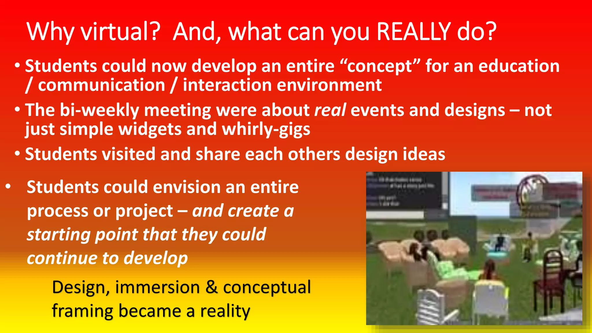 Why virtual? And, what can you REALLY do?
• Students could now develop an entire “concept” for an education
/ communication / interaction environment
• The bi-weekly meeting were about real events and designs – not
just simple widgets and whirly-gigs
• Students visited and share each others design ideas
• Students could envision an entire
process or project – and create a
starting point that they could
continue to develop
Design, immersion & conceptual
framing became a reality
 