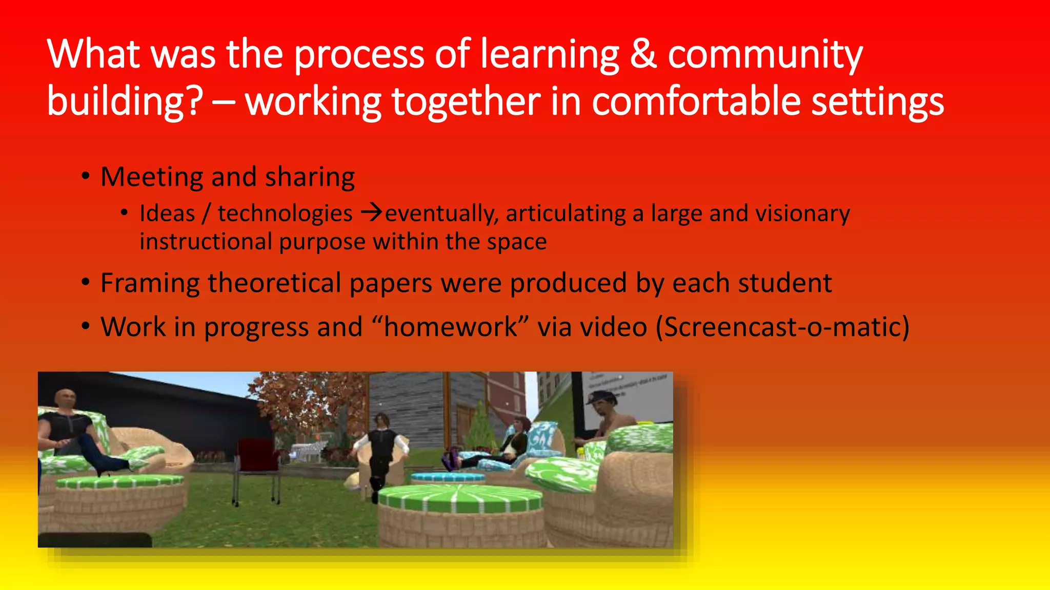What was the process of learning & community
building? – working together in comfortable settings
• Meeting and sharing
• Ideas / technologies eventually, articulating a large and visionary
instructional purpose within the space
• Framing theoretical papers were produced by each student
• Work in progress and “homework” via video (Screencast-o-matic)
 