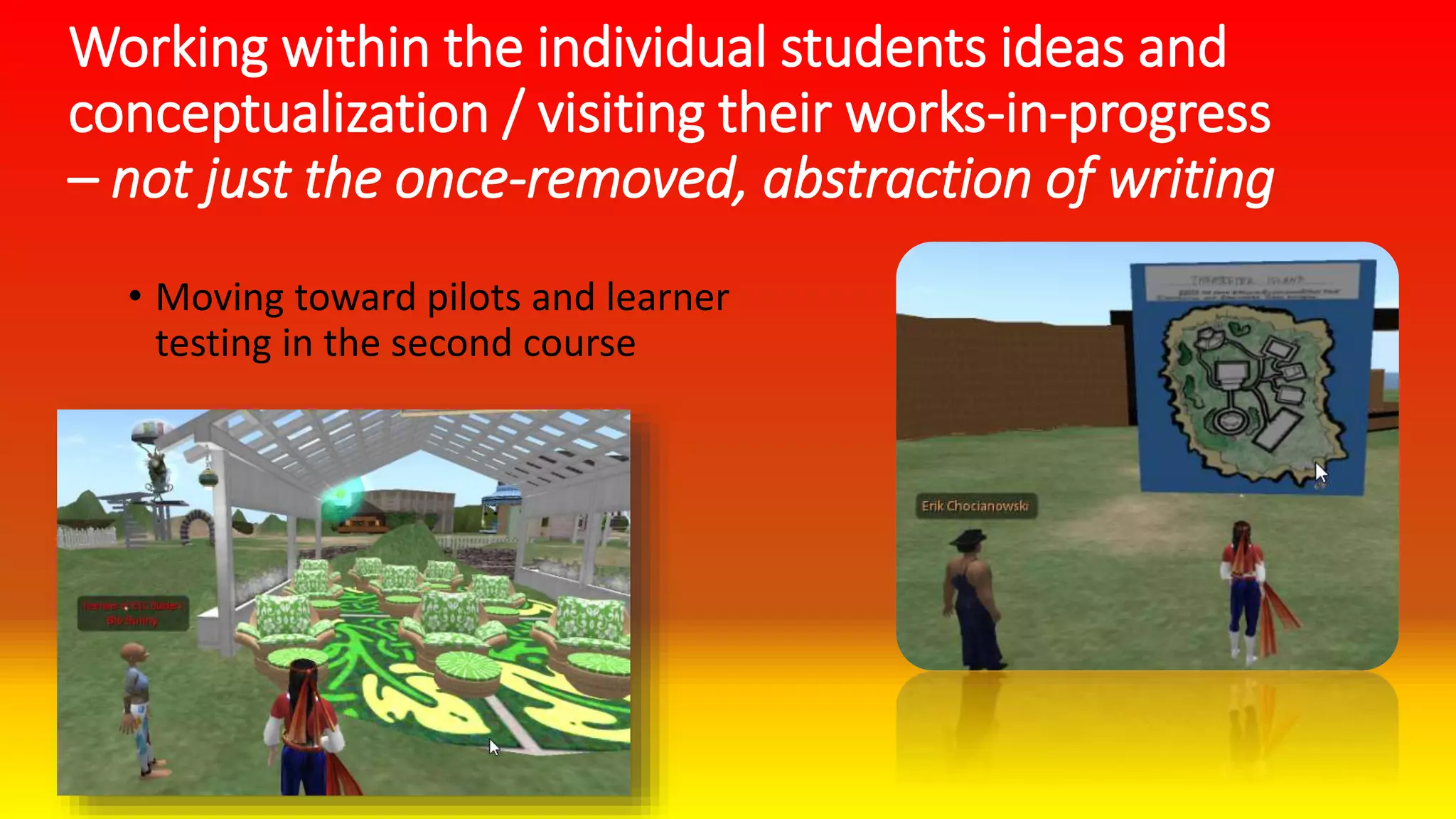Working within the individual students ideas and
conceptualization / visiting their works-in-progress
– not just the once-removed, abstraction of writing
• Moving toward pilots and learner
testing in the second course
 