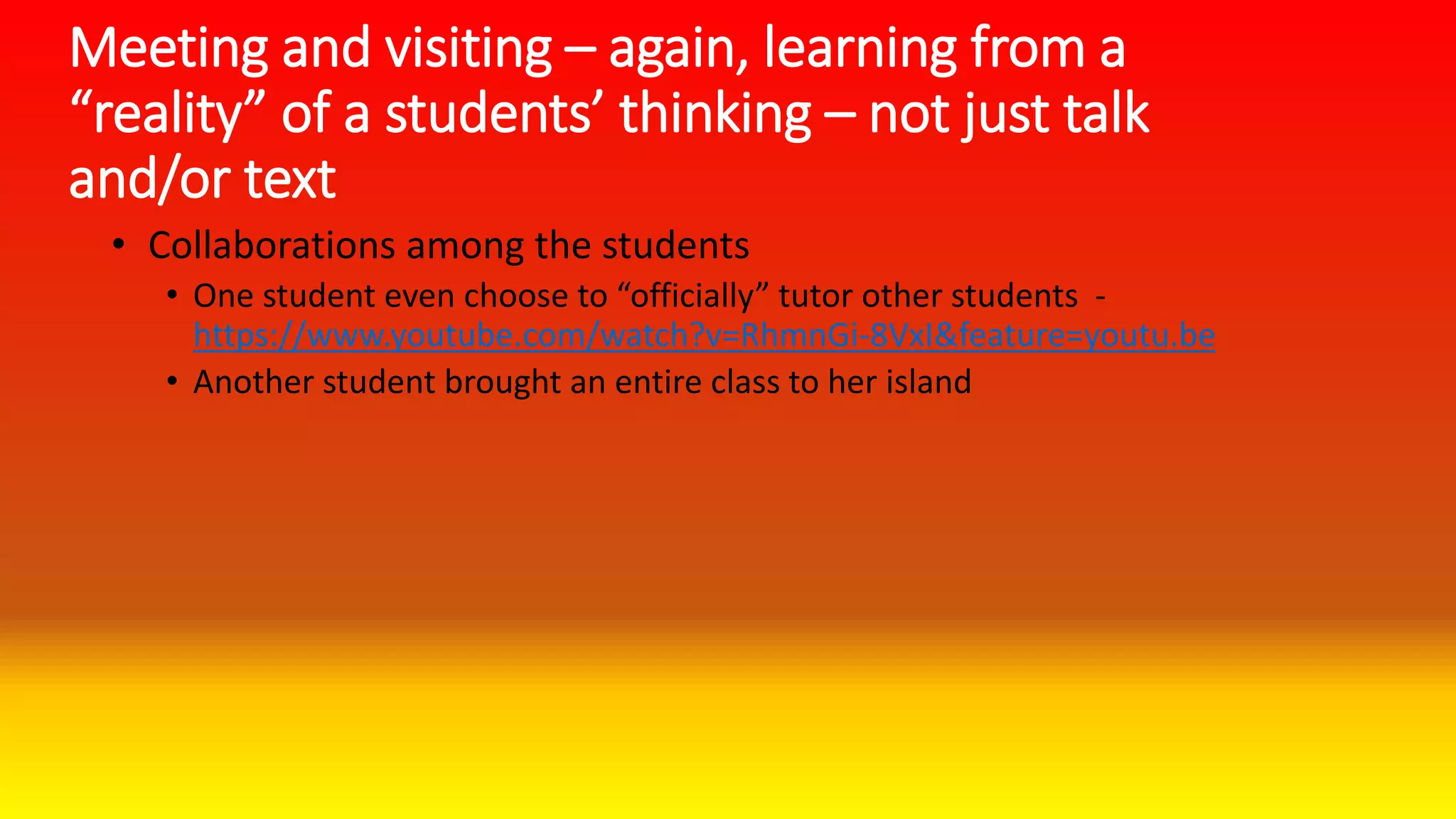 Meeting and visiting – again, learning from a
“reality” of a students’ thinking – not just talk
and/or text
• Collaborations among the students
• One student even choose to “officially” tutor other students -
https://www.youtube.com/watch?v=RhmnGi-8VxI&feature=youtu.be
• Another student brought an entire class to her island
 