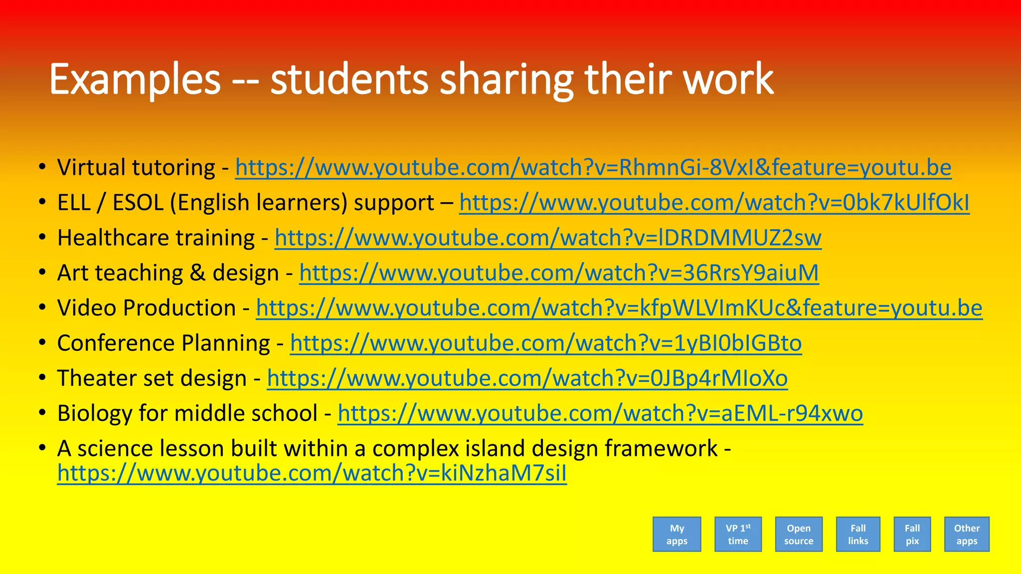 Examples -- students sharing their work
• Virtual tutoring - https://www.youtube.com/watch?v=RhmnGi-8VxI&feature=youtu.be
• ELL / ESOL (English learners) support – https://www.youtube.com/watch?v=0bk7kUlfOkI
• Healthcare training - https://www.youtube.com/watch?v=lDRDMMUZ2sw
• Art teaching & design - https://www.youtube.com/watch?v=36RrsY9aiuM
• Video Production - https://www.youtube.com/watch?v=kfpWLVImKUc&feature=youtu.be
• Conference Planning - https://www.youtube.com/watch?v=1yBI0bIGBto
• Theater set design - https://www.youtube.com/watch?v=0JBp4rMIoXo
• Biology for middle school - https://www.youtube.com/watch?v=aEML-r94xwo
• A science lesson built within a complex island design framework -
https://www.youtube.com/watch?v=kiNzhaM7siI
My
apps
VP 1st
time
Open
source
Fall
links
Fall
pix
Other
apps
 