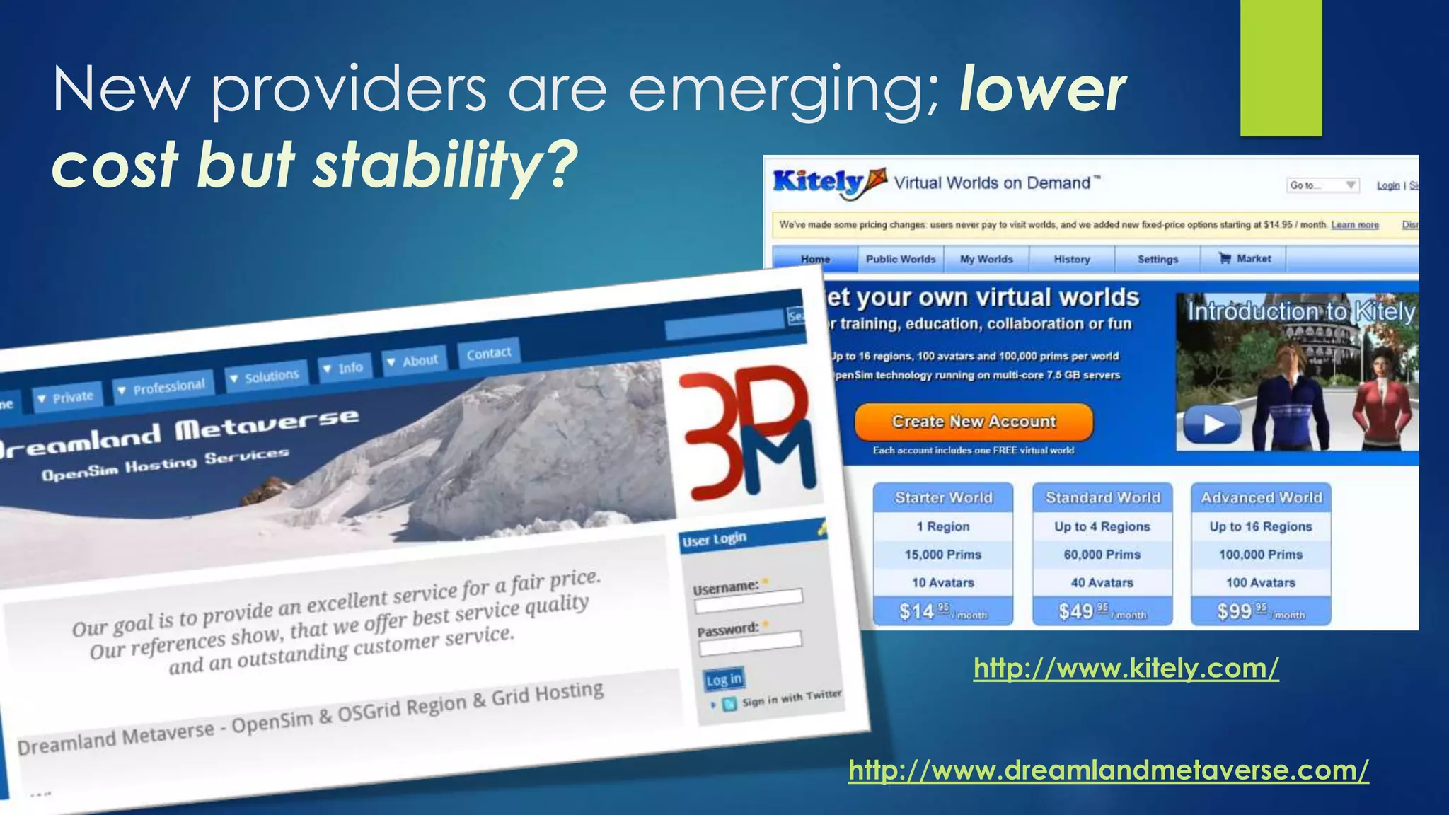 New providers are emerging; lower
cost but stability?
http://www.kitely.com/
http://www.dreamlandmetaverse.com/
 