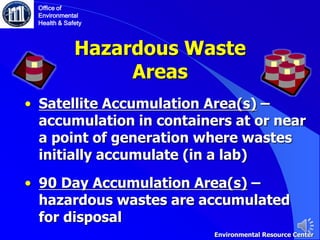 Hazardous Waste
Areas
• Satellite Accumulation Area(s) –
accumulation in containers at or near
a point of generation where wastes
initially accumulate (in a lab)
• 90 Day Accumulation Area(s) –
hazardous wastes are accumulated
for disposal
Office of
Environmental
Health & Safety
Environmental Resource Center
 
