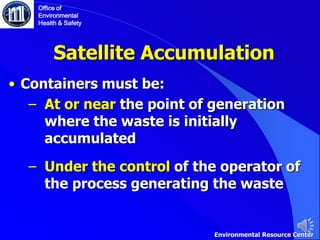 Satellite Accumulation
• Containers must be:
‒ At or near the point of generation
where the waste is initially
accumulated
‒ Under the control of the operator of
the process generating the waste
Office of
Environmental
Health & Safety
Environmental Resource Center
 