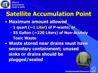 Satellite Accumulation Point
• Maximum amount allowed
‒ 1 quart (~1 Liter) of P-waste; or
‒ 55 Gallon (~220 Liters) of Non-Acutely
Toxic Waste
• Waste stored near drains must have
secondary containment; unused
sinks or drains should be
plugged/sealed
Office of
Environmental
Health & Safety
Environmental Resource Center
 