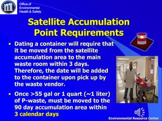 Satellite Accumulation
Point Requirements
• Dating a container will require that
it be moved from the satellite
accumulation area to the main
waste room within 3 days.
Therefore, the date will be added
to the container upon pick up by
the waste vendor.
• Once >55 gal or 1 quart (~1 liter)
of P-waste, must be moved to the
90 day accumulation area within
3 calendar days
Office of
Environmental
Health & Safety
Environmental Resource Center
 