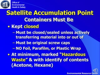 Satellite Accumulation Point
• Kept closed
‒ Must be closed/sealed unless actively
transferring material into or out of
‒ Must be original screw caps
‒ NO Foil, Parafilm, or Plastic Wrap
• At minimum, marked “Hazardous
Waste” & with identify of contents
(Acetone, Hexane)
Office of
Environmental
Health & Safety
Environmental Resource Center
 