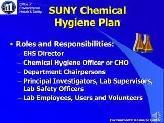 SUNY Chemical
Hygiene Plan
• Roles and Responsibilities:
– EHS Director
– Chemical Hygiene Officer or CHO
– Department Chairpersons
– Principal Investigators, Lab Supervisors,
Lab Safety Officers
– Lab Employees, Users and Volunteers
Environmental Resource Center
Office of
Environmental
Health & Safety
 