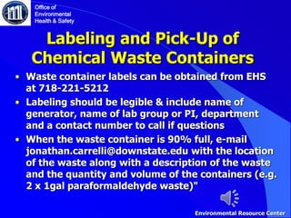 Labeling and Pick-Up of
Chemical Waste Containers
• Waste container labels can be obtained from EHS
at 718-221-5212
• Labeling should be legible & include name of
generator, name of lab group or PI, department
and a contact number to call if questions
• When the waste container is 90% full, e-mail
jonathan.carrelli@downstate.edu with the location
of the waste along with a description of the waste
and the quantity and volume of the containers (e.g.
2 x 1gal paraformaldehyde waste)"
Office of
Environmental
Health & Safety
Environmental Resource Center
 