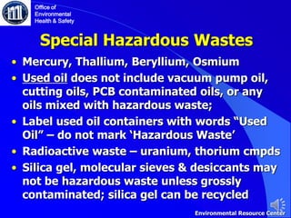 Special Hazardous Wastes
• Mercury, Thallium, Beryllium, Osmium
• Used oil does not include vacuum pump oil,
cutting oils, PCB contaminated oils, or any
oils mixed with hazardous waste;
• Label used oil containers with words “Used
Oil” – do not mark ‘Hazardous Waste’
• Radioactive waste – uranium, thorium cmpds
• Silica gel, molecular sieves & desiccants may
not be hazardous waste unless grossly
contaminated; silica gel can be recycled
Office of
Environmental
Health & Safety
Environmental Resource Center
 
