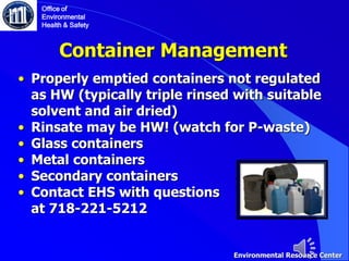 Container Management
• Properly emptied containers not regulated
as HW (typically triple rinsed with suitable
solvent and air dried)
• Rinsate may be HW! (watch for P-waste)
• Glass containers
• Metal containers
• Secondary containers
• Contact EHS with questions
at 718-221-5212
Office of
Environmental
Health & Safety
Environmental Resource Center
 