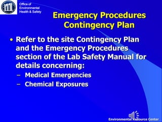 Emergency Procedures
Contingency Plan
Office of
Environmental
Health & Safety
Environmental Resource Center
• Refer to the site Contingency Plan
and the Emergency Procedures
section of the Lab Safety Manual for
details concerning:
‒ Medical Emergencies
‒ Chemical Exposures
 