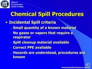 Chemical Spill Procedures
• Incidental Spill criteria
– Small quantity of a known material
– No gases or vapors that require a
respirator
– Spill cleanup material available
– Correct PPE available
– Hazards are understood, procedures are
known
Office of
Environmental
Health & Safety
Environmental Resource Center
 