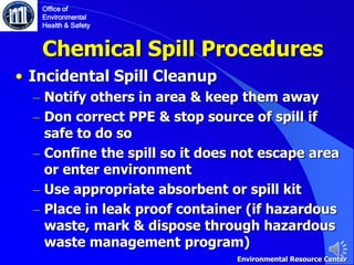 Chemical Spill Procedures
• Incidental Spill Cleanup
– Notify others in area & keep them away
– Don correct PPE & stop source of spill if
safe to do so
– Confine the spill so it does not escape area
or enter environment
– Use appropriate absorbent or spill kit
– Place in leak proof container (if hazardous
waste, mark & dispose through hazardous
waste management program)
Office of
Environmental
Health & Safety
Environmental Resource Center
 