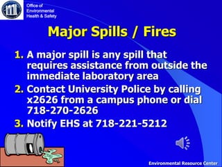 Major Spills / Fires
1. A major spill is any spill that
requires assistance from outside the
immediate laboratory area
2. Contact University Police by calling
x2626 from a campus phone or dial
718-270-2626
3. Notify EHS at 718-221-5212
Office of
Environmental
Health & Safety
Environmental Resource Center
 