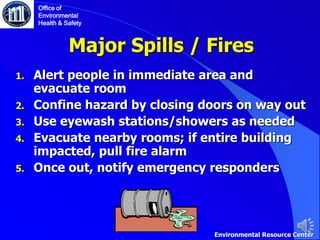 Major Spills / Fires
1. Alert people in immediate area and
evacuate room
2. Confine hazard by closing doors on way out
3. Use eyewash stations/showers as needed
4. Evacuate nearby rooms; if entire building
impacted, pull fire alarm
5. Once out, notify emergency responders
Office of
Environmental
Health & Safety
Environmental Resource Center
 