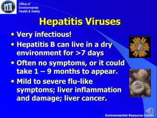 Hepatitis Viruses
• Very infectious!
• Hepatitis B can live in a dry
environment for >7 days
• Often no symptoms, or it could
take 1 – 9 months to appear.
• Mild to severe flu-like
symptoms; liver inflammation
and damage; liver cancer.
Office of
Environmental
Health & Safety
Environmental Resource Center
 