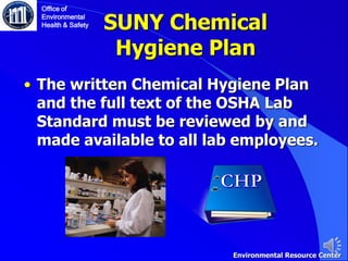 SUNY Chemical
Hygiene Plan
• The written Chemical Hygiene Plan
and the full text of the OSHA Lab
Standard must be reviewed by and
made available to all lab employees.
Environmental Resource Center
Office of
Environmental
Health & Safety
 