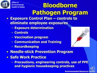 Bloodborne
Pathogen Program
• Exposure Control Plan – controls to
eliminate employee exposures
‒ Exposure determination
‒ Controls
‒ Vaccination program
‒ Communication and Training
‒ Recordkeeping
• Needle-stick Prevention Program
• Safe Work Practice
‒ Precautions, engineering controls, use of PPE
and hygienic housekeeping practices
Office of
Environmental
Health & Safety
Environmental Resource Center
 