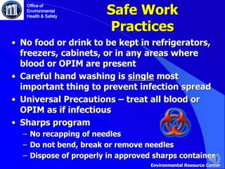 Safe Work
Practices
• No food or drink to be kept in refrigerators,
freezers, cabinets, or in any areas where
blood or OPIM are present
• Careful hand washing is single most
important thing to prevent infection spread
• Universal Precautions – treat all blood or
OPIM as if infectious
• Sharps program
‒ No recapping of needles
‒ Do not bend, break or remove needles
‒ Dispose of properly in approved sharps container
Office of
Environmental
Health & Safety
Environmental Resource Center
 