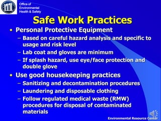 Safe Work Practices
• Personal Protective Equipment
‒ Based on careful hazard analysis and specific to
usage and risk level
‒ Lab coat and gloves are minimum
‒ If splash hazard, use eye/face protection and
double glove
• Use good housekeeping practices
‒ Sanitizing and decontamination procedures
‒ Laundering and disposable clothing
‒ Follow regulated medical waste (RMW)
procedures for disposal of contaminated
materials
Office of
Environmental
Health & Safety
Environmental Resource Center
 
