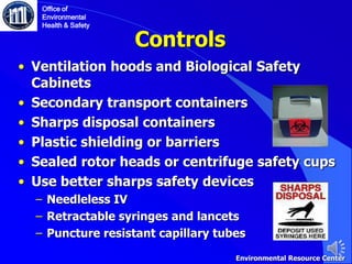 Controls
• Ventilation hoods and Biological Safety
Cabinets
• Secondary transport containers
• Sharps disposal containers
• Plastic shielding or barriers
• Sealed rotor heads or centrifuge safety cups
• Use better sharps safety devices
‒ Needleless IV
‒ Retractable syringes and lancets
‒ Puncture resistant capillary tubes
Office of
Environmental
Health & Safety
Environmental Resource Center
 