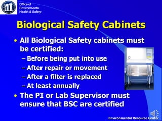 Biological Safety Cabinets
• All Biological Safety cabinets must
be certified:
‒ Before being put into use
‒ After repair or movement
‒ After a filter is replaced
‒ At least annually
• The PI or Lab Supervisor must
ensure that BSC are certified
Office of
Environmental
Health & Safety
Environmental Resource Center
 