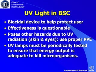 UV Light in BSC
• Biocidal device to help protect user
• Effectiveness is questionable
• Poses other hazards due to UV
radiation (skin & eyes); use proper PPE
• UV lamps must be periodically tested
to ensure that energy output is
adequate to kill microorganisms.
Office of
Environmental
Health & Safety
Environmental Resource Center
 