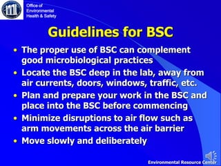 Guidelines for BSC
• The proper use of BSC can complement
good microbiological practices
• Locate the BSC deep in the lab, away from
air currents, doors, windows, traffic, etc.
• Plan and prepare your work in the BSC and
place into the BSC before commencing
• Minimize disruptions to air flow such as
arm movements across the air barrier
• Move slowly and deliberately
Office of
Environmental
Health & Safety
Environmental Resource Center
 