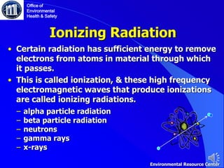 Ionizing Radiation
• Certain radiation has sufficient energy to remove
electrons from atoms in material through which
it passes.
• This is called ionization, & these high frequency
electromagnetic waves that produce ionizations
are called ionizing radiations.
‒ alpha particle radiation
‒ beta particle radiation
‒ neutrons
‒ gamma rays
‒ x-rays
Office of
Environmental
Health & Safety
Environmental Resource Center
 