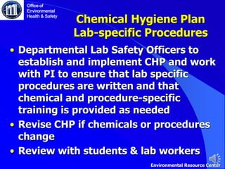 Chemical Hygiene Plan
Lab-specific Procedures
• Departmental Lab Safety Officers to
establish and implement CHP and work
with PI to ensure that lab specific
procedures are written and that
chemical and procedure-specific
training is provided as needed
• Revise CHP if chemicals or procedures
change
• Review with students & lab workers
Office of
Environmental
Health & Safety
Environmental Resource Center
 